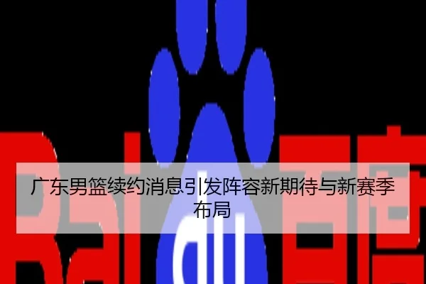 广东男篮续约消息引发阵容新期待与新赛季布局