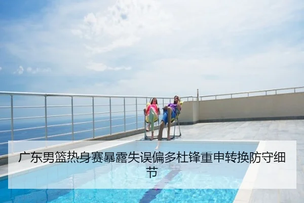 广东男篮热身赛暴露失误偏多杜锋重申转换防守细节