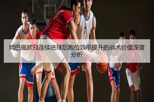 姆巴佩欧冠连续进球后跑位效率提升的战术价值深度分析